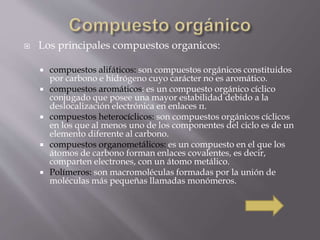  Los principales compuestos organicos: 
 compuestos alifáticos: son compuestos orgánicos constituidos 
por carbono e hidrógeno cuyo carácter no es aromático. 
 compuestos aromáticos: es un compuesto orgánico cíclico 
conjugado que posee una mayor estabilidad debido a la 
deslocalización electrónica en enlaces π. 
 compuestos heterocíclicos: son compuestos orgánicos cíclicos 
en los que al menos uno de los componentes del ciclo es de un 
elemento diferente al carbono. 
 compuestos organometálicos: es un compuesto en el que los 
átomos de carbono forman enlaces covalentes, es decir, 
comparten electrones, con un átomo metálico. 
 Polímeros: son macromoléculas formadas por la unión de 
moléculas más pequeñas llamadas monómeros. 
 