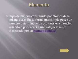  Tipo de materia constituido por átomos de la 
misma clase. En su forma mas simple posee un 
numero determinado de protones en su núcleo 
asiéndolo pertenecer a una categoría única 
clasificado por su numero atómico. 
 
