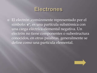  El electrón ,comúnmente representado por el 
símbolo: e−, es una partícula subatómica con 
una carga eléctrica elemental negativa. Un 
electrón no tiene componentes o subestructura 
conocidos, en otras palabras, generalmente se 
define como una partícula elemental. 
 