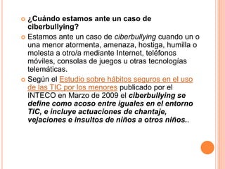  ¿Cuándo estamos ante un caso de 
ciberbullying? 
 Estamos ante un caso de ciberbullying cuando un o 
una menor atormenta, amenaza, hostiga, humilla o 
molesta a otro/a mediante Internet, teléfonos 
móviles, consolas de juegos u otras tecnologías 
telemáticas. 
 Según el Estudio sobre hábitos seguros en el uso 
de las TIC por los menores publicado por el 
INTECO en Marzo de 2009 el ciberbullying se 
define como acoso entre iguales en el entorno 
TIC, e incluye actuaciones de chantaje, 
vejaciones e insultos de niños a otros niños.. 
 