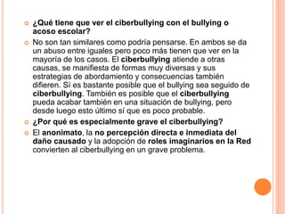  ¿Qué tiene que ver el ciberbullying con el bullying o 
acoso escolar? 
 No son tan similares como podría pensarse. En ambos se da 
un abuso entre iguales pero poco más tienen que ver en la 
mayoría de los casos. El ciberbullying atiende a otras 
causas, se manifiesta de formas muy diversas y sus 
estrategias de abordamiento y consecuencias también 
difieren. Sí es bastante posible que el bullying sea seguido de 
ciberbullying. También es posible que el ciberbullying 
pueda acabar también en una situación de bullying, pero 
desde luego esto último sí que es poco probable. 
 ¿Por qué es especialmente grave el ciberbullying? 
 El anonimato, la no percepción directa e inmediata del 
daño causado y la adopción de roles imaginarios en la Red 
convierten al ciberbullying en un grave problema. 
 
