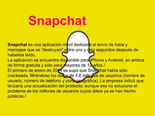 Snapchat 
Snapchat es una aplicación móvil dedicada al envío de fotos y 
mensajes que se "destruyen" entre uno y diez segundos después de 
haberlos leído. 
La aplicación se encuentra disponible para iPhone y Android, en ambos 
de forma gratuita y sólo para mayores de 12 años.1 
El primero de enero de 2014 se supo que Snapchat había sido 
crackeada, filtrándose los datos de 4,6 millones de usuarios (nombre de 
usuario, número de teléfono y zona geográfica). La empresa indicó que 
lanzaría una actualización del producto, aunque eso no soluciona el 
problema de los millones de usuarios cuyos datos ya se han hecho 
públicos.3 
 