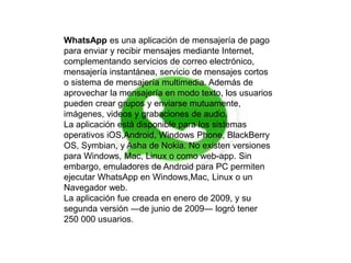 WhatsApp es una aplicación de mensajería de pago 
para enviar y recibir mensajes mediante Internet, 
complementando servicios de correo electrónico, 
mensajería instantánea, servicio de mensajes cortos 
o sistema de mensajería multimedia. Además de 
aprovechar la mensajería en modo texto, los usuarios 
pueden crear grupos y enviarse mutuamente, 
imágenes, videos y grabaciones de audio. 
La aplicación está disponible para los sistemas 
operativos iOS,Android, Windows Phone, BlackBerry 
OS, Symbian, y Asha de Nokia. No existen versiones 
para Windows, Mac, Linux o como web-app. Sin 
embargo, emuladores de Android para PC permiten 
ejecutar WhatsApp en Windows,Mac, Linux o un 
Navegador web. 
La aplicación fue creada en enero de 2009, y su 
segunda versión ―de junio de 2009― logró tener 
250 000 usuarios. 
 