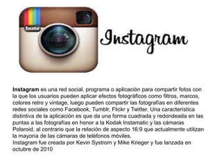 Instagram es una red social, programa o aplicación para compartir fotos con 
la que los usuarios pueden aplicar efectos fotográficos como filtros, marcos, 
colores retro y vintage, luego pueden compartir las fotografías en diferentes 
redes sociales como Facebook, Tumblr, Flickr y Twitter. Una característica 
distintiva de la aplicación es que da una forma cuadrada y redondeada en las 
puntas a las fotografías en honor a la Kodak Instamatic y las cámaras 
Polaroid, al contrario que la relación de aspecto 16:9 que actualmente utilizan 
la mayoría de las cámaras de teléfonos móviles. 
Instagram fue creada por Kevin Systrom y Mike Krieger y fue lanzada en 
octubre de 2010 
 