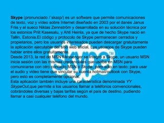Skype (pronunciado /ˈskaɪp/) es un software que permite comunicaciones 
de texto, voz y vídeo sobre Internet diseñado en 2003 por el danés Janus 
Friis y el sueco Niklas Zennström y desarrollada en su solución técnica por 
los estonios Priit Kasesalu, y Ahti Heinla, ya que de hecho Skype nació en 
Tallin, Estonia.El código y protocolo de Skype permanecen cerrados y 
propietarios, pero los usuarios interesados pueden descargar gratuitamente 
la aplicación ejecutable del sitio web oficial. Los usuarios de Skype pueden 
hablar entre ellos gratuitamente. 
Desde 2013, la red de MSN Messenger se integró a Skype, un usuario MSN 
inicia sesión con las mismas credenciales que usaba en MSN para 
comunicarse con otro contacto MSN o Skype, pero solo en texto; para usar 
el audio y video tiene que vincular su cuenta hotmail/outlook con Skype, 
pero esto es completamente opcional. 
Esta aplicación también incluye una característica denominada YY 
SkypeOut,que permite a los usuarios llamar a teléfonos convencionales, 
cobrándoles diversas y bajas tarifas según el país de destino, pudiendo 
llamar a casi cualquier teléfono del mundo. 
 