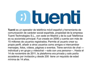 Tuenti es un operador de telefónia móvil español y herramienta de 
comunicación de carácter social española, propiedad de la empresa 
Tuenti Technologies S.L,, con sede en Madrid y de la cual Telefónica 
es su accionista principal. Fue creada en 2006 y cuenta con más de 
15 millones de usuarios registrados. Permite al usuario crear su 
propio perfil, añadir a otros usuarios como amigos e intercambiar 
mensajes, fotos, vídeos, páginas o eventos. Tiene servicio de chat — 
individual y en grupo y videochat —solo con una persona—. Hasta el 
14 de noviembre de 2011, la plataforma era privada y solo podía 
accederse por invitación,y desde 200 tiene un requisito de edad 
mínima de 14 años. 
 
