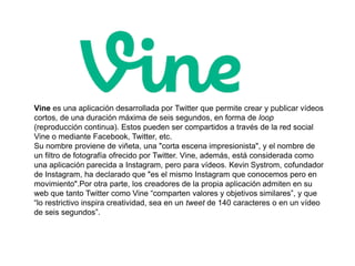Vine es una aplicación desarrollada por Twitter que permite crear y publicar vídeos 
cortos, de una duración máxima de seis segundos, en forma de loop 
(reproducción continua). Estos pueden ser compartidos a través de la red social 
Vine o mediante Facebook, Twitter, etc. 
Su nombre proviene de viñeta, una "corta escena impresionista", y el nombre de 
un filtro de fotografía ofrecido por Twitter. Vine, además, está considerada como 
una aplicación parecida a Instagram, pero para vídeos. Kevin Systrom, cofundador 
de Instagram, ha declarado que "es el mismo Instagram que conocemos pero en 
movimiento".Por otra parte, los creadores de la propia aplicación admiten en su 
web que tanto Twitter como Vine “comparten valores y objetivos similares”, y que 
“lo restrictivo inspira creatividad, sea en un tweet de 140 caracteres o en un vídeo 
de seis segundos”. 
