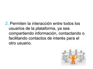 2. Permiten la interacción entre todos los 
usuarios de la plataforma, ya sea 
compartiendo información, contactando o 
facilitando contactos de interés para el 
otro usuario. 
 