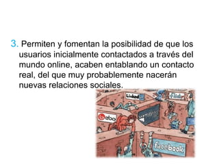 3. Permiten y fomentan la posibilidad de que los 
usuarios inicialmente contactados a través del 
mundo online, acaben entablando un contacto 
real, del que muy probablemente nacerán 
nuevas relaciones sociales. 
 