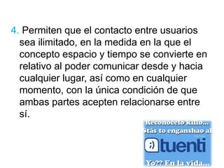 4. Permiten que el contacto entre usuarios 
sea ilimitado, en la medida en la que el 
concepto espacio y tiempo se convierte en 
relativo al poder comunicar desde y hacia 
cualquier lugar, así como en cualquier 
momento, con la única condición de que 
ambas partes acepten relacionarse entre 
sí. 
 