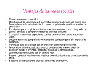 Ventajas de las redes sociales 
• Reencuentro con conocidos. 
• Oportunidad de integrarse a Flashmobs (reuniones breves vía online con 
fines lúdicos y de entretenimiento con el propósito de movilizar a miles de 
personas) 
• Excelentes para propiciar contactos afectivos nuevos como: búsqueda de 
pareja, amistad o compartir intereses sin fines de lucro. 
• Compartir momentos especiales con las personas cercanas a nuestras 
vidas. 
• Diluyen fronteras geográficas y sirven para conectar gente sin importar la 
distancia. 
• Perfectas para establecer conexiones con el mundo profesional. 
• Tener información actualizada acerca de temas de interés, además 
permiten acudir a eventos, participar en actos y conferencias. 
• La comunicación puede ser en tiempo real. 
• Pueden generar movimientos masivos de solidaridad ante una situación de 
crisis. 
• Bastante dinámicas para producir contenido en Internet. 
 
