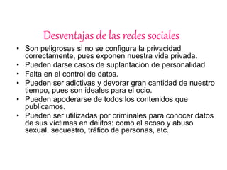 Desventajas de las redes sociales 
• Son peligrosas si no se configura la privacidad 
correctamente, pues exponen nuestra vida privada. 
• Pueden darse casos de suplantación de personalidad. 
• Falta en el control de datos. 
• Pueden ser adictivas y devorar gran cantidad de nuestro 
tiempo, pues son ideales para el ocio. 
• Pueden apoderarse de todos los contenidos que 
publicamos. 
• Pueden ser utilizadas por criminales para conocer datos 
de sus víctimas en delitos: como el acoso y abuso 
sexual, secuestro, tráfico de personas, etc. 
 