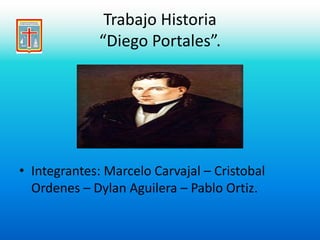 Trabajo Historia 
“Diego Portales”. 
• Integrantes: Marcelo Carvajal – Cristobal 
Ordenes – Dylan Aguilera – Pablo Ortiz. 
 