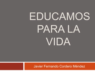 EDUCAMOS 
PARA LA 
VIDA 
Javier Fernando Cordero Méndez 
 