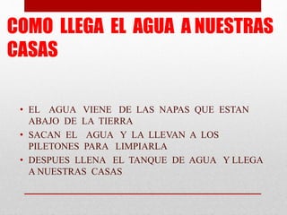 COMO LLEGA EL AGUA A NUESTRAS 
CASAS 
• EL AGUA VIENE DE LAS NAPAS QUE ESTAN 
ABAJO DE LA TIERRA 
• SACAN EL AGUA Y LA LLE...