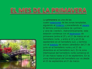 La primavera es una de las
cuatro estaciones de las zonas templadas,
siguiendo al invierno y precediendo al verano .
El término prima proviene de «primer»
y vera de «verdor». Astronómicamente, esta
estación comienza con el equinoccio de
primavera (entre el 20 y el 21 de marzo en el
hemisferio norte, y entre el 22 y el 23 de
septiembre en el hemisferio sur), y termina
con el solsticio de verano (alrededor del 21 de
junio en el hemisferio norte y el 21 de
diciembre en el hemisferio sur). En la zona
intertropical del hemisferio norte comienza el
21 de marzo hasta el 23 de septiembre. En la
zona intertropical del hemisferio sur va desde
el 23 de septiembre al 21 de marzo.