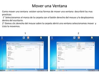 Mover una Ventana 
Como mover una ventana existen varias formas de mover una ventana describiré las mas 
practicas: 
1° Seleccionamos el marco de la carpeta con el botón derecho del mouse y lo desplazamos 
dentro del escritorio. 
2° Damos clic derecho del mouse sobre la carpeta abrirá una ventana seleccionamos mover y 
Listo la movemos. 
1 2 
 