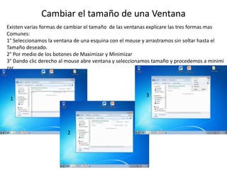 Cambiar el tamaño de una Ventana 
Existen varias formas de cambiar el tamaño de las ventanas explicare las tres formas mas 
Comunes: 
1° Seleccionamos la ventana de una esquina con el mouse y arrastramos sin soltar hasta el 
Tamaño deseado. 
2° Por medio de los botones de Maximizar y Minimizar 
3° Dando clic derecho al mouse abre ventana y seleccionamos tamaño y procedemos a minimi 
zar 
1 
2 
3 
 