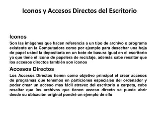 Iconos y Accesos Directos del Escritorio 
Iconos 
Son las imágenes que hacen referencia a un tipo de archivo o programa 
existente en la Computadora como por ejemplo para desechar una hoja 
de papel usted la depositaria en un bote de basura igual en el escritorio 
ya que tiene el icono de papelera de reciclaje, además cabe resaltar que 
los accesos directos también son iconos 
Accesos Directos 
Los Accesos Directos tienen como objetivo principal el crear accesos 
de programas que tenemos en particiones especiales del ordenador y 
poder crear un acceso mas fácil atravez del escritorio u carpeta, cabe 
resaltar que los archivos que tienen acceso directo se puede abrir 
desde su ubicación original pondré un ejemplo de ello 
 