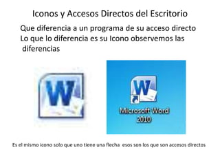 Iconos y Accesos Directos del Escritorio 
Que diferencia a un programa de su acceso directo 
Lo que lo diferencia es su Icono observemos las 
diferencias 
Es el mismo icono solo que uno tiene una flecha esos son los que son accesos directos 
 