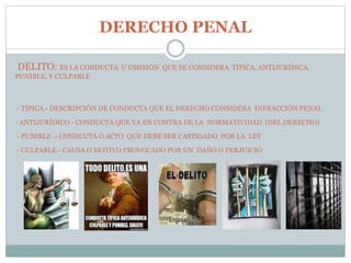 DERECHO PENAL
DELITO: ES LA CONDUCTA U OMISIÓN QUE SE CONSIDERA TÍPICA, ANTIJURÍDICA,
PUNIBLE, Y CULPABLE
- TÍPICA.- DESCRIPCIÓN DE CONDUCTA QUE EL DERECHO CONSIDERA INFRACCIÓN PENAL
- ANTIJURÍDICO.- CONDUCTA QUE VA EN CONTRA DE LA NORMATIVIDAD (DEL DERECHO)
- PUNIBLE .- CONDUCTA O ACTO QUE DEBE SER CASTIGADO POR LA LEY
- CULPABLE.- CAUSA O MOTIVO PROVOCADO POR UN DAÑO O PERJUICIO
 
