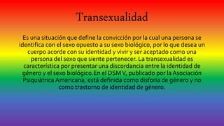 Transexualidad
Es una situación que define la convicción por la cual una persona se
identifica con el sexo opuesto a su sexo biológico, por lo que desea un
cuerpo acorde con su identidad y vivir y ser aceptado como una
persona del sexo que siente pertenecer. La transexualidad es
característica por presentar una discordancia entre la identidad de
género y el sexo biológico.En el DSMV, publicado por la Asociación
Psiquiátrica Americana, está definida como disforia de género y no
como trastorno de identidad de género.
 