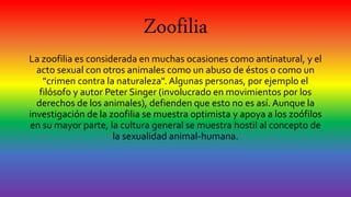 Zoofilia
La zoofilia es considerada en muchas ocasiones como antinatural, y el
acto sexual con otros animales como un abuso de éstos o como un
"crimen contra la naturaleza". Algunas personas, por ejemplo el
filósofo y autor Peter Singer (involucrado en movimientos por los
derechos de los animales), defienden que esto no es así. Aunque la
investigación de la zoofilia se muestra optimista y apoya a los zoófilos
en su mayor parte, la cultura general se muestra hostil al concepto de
la sexualidad animal-humana.
 