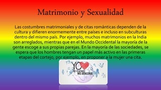 Matrimonio y Sexualidad
Las costumbres matrimoniales y de citas románticas dependen de la
cultura y difieren enormemente entre países e incluso en subculturas
dentro del mismo país. Por ejemplo, muchos matrimonios en la India
son arreglados, mientras que en el Mundo Occidental la mayoría de la
gente escoge a sus propias parejas. En la mayoría de las sociedades, se
espera que los hombres tengan un papel más activo en las primeras
etapas del cortejo, por ejemplo, en proponer a la mujer una cita.
 