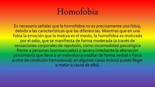 Homofobia
Es necesario señalar que la homofobia no es precisamente una fobia,
debido a las características que las diferencias. Mientras que en una
fobia la emoción que la motiva es el miedo, la homofobia es motivada
por el odio, que se manifiesta de forma moderada (a través de
sensaciones corporales de repulsión, como incomodidad psicológica
frente a personas homosexuales) o severa (mediante la alteración
psicomotriz que lleva a un individuo a insultar de forma verbal o física
a otro de condición homosexual, en algunos casos incluso puede llegar
a matar a causa de ello).
 