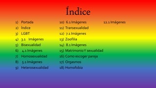 Índice
1) Portada
2) Índice
3) LGBT
4) 3.1 Imágenes
5) Bisexualidad
6) 4.1 Imágenes
7) Homosexualidad
8) 5.1 Imágenes
9) Heterosexualidad
10) 6.1 Imágenes
11) Transexualidad
12) 7.1 Imágenes
13) Zoofilia
14) 8.1 Imágenes
15) MatrimonioY sexualidad
16) Como escoger pareja
17) Orgasmos
18) Homofobia
12.1 Imágenes
 