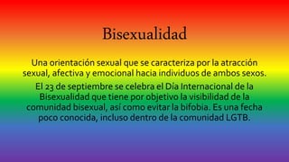 Bisexualidad
Una orientación sexual que se caracteriza por la atracción
sexual, afectiva y emocional hacia individuos de ambos sexos.
El 23 de septiembre se celebra el Día Internacional de la
Bisexualidad que tiene por objetivo la visibilidad de la
comunidad bisexual, así como evitar la bifobia. Es una fecha
poco conocida, incluso dentro de la comunidad LGTB.
 