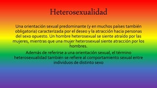 Heterosexualidad
Una orientación sexual predominante (y en muchos países también
obligatoria) caracterizada por el deseo y la atracción hacia personas
del sexo opuesto. Un hombre heterosexual se siente atraído por las
mujeres, mientras que una mujer heterosexual siente atracción por los
hombres.
Además de referirse a una orientación sexual, el término
heterosexualidad también se refiere al comportamiento sexual entre
individuos de distinto sexo
 
