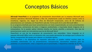 Conceptos Básicos
Microsoft PowerPoint es un programa de presentación desarrollado por la empresa Microsoft para
sistemas operativos Microsoft Windows y Mac OS, ampliamente usado en distintos campos como la
enseñanza, negocios, etc. Según las cifras de Microsoft Corporación, cerca de 30 millones de
presentaciones son realizadas con PowerPoint cada día. Forma parte de la suite Microsoft Office.
Es un programa diseñado para hacer presentaciones con texto esquematizado, así como presentaciones
en diapositivas, animaciones de texto e imágenes prediseñadas o importadas desde imágenes de la
computadora. Se le pueden aplicar distintos diseños de fuente, plantilla y animación. Este tipo de
presentaciones suelen ser más prácticas que las de Microsoft Word.
PowerPoint es uno de los programas de presentación más extendidos. Viene integrado en el
paquete Microsoft Office como un elemento más, que puede aprovechar las ventajas que le ofrecen los
demás componentes del equipo para obtener un resultado óptimo.
Con PowerPoint y los dispositivos de impresión adecuados se pueden realizar muchos tipos de
resultados relacionados con las presentaciones: transparencias, documentos impresos para los
asistentes a la presentación, notas y esquemas para el presentador, o diapositivas estándar de 35 mm.
 