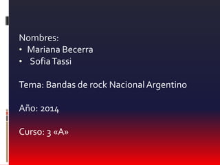 Nombres: 
• Mariana Becerra 
• Sofia Tassi 
Tema: Bandas de rock Nacional Argentino 
Año: 2014 
Curso: 3 «A» 
 