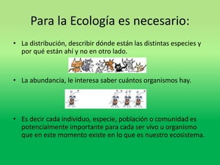 Para la Ecología es necesario: 
• La distribución, describir dónde están las distintas especies y 
por qué están ahí y no en otro lado. 
• La abundancia, le interesa saber cuántos organismos hay. 
• Es decir cada individuo, especie, población o comunidad es 
potencialmente importante para cada ser vivo u organismo 
que en este momento existe en lo que es nuestro ecosistema. 
 