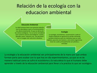 Relación de la ecología con la 
educacion ambiental 
Educación Ambiental 
La vida humana tiene una estrecha relación 
con la naturaleza y que su funcionamiento 
nos afecta totalmente. Ya que se deriva de 
las ramas ecológicas. Y es un error considerar 
que nuestros avances tecnológicos: coches, 
grandes casas, industria, etc. nos permiten 
vivir al margen del resto de la biosfera. 
Ecología 
La ecología, ecosistemas, conservación y todo el 
medio ambiente en general ha venido sufriendo 
cambios drásticos para los individuos que en este 
habitan, pues de una manera u otra estos organismos 
vivos los cuales principalmente son plantas y 
animales. 
La ecología y la educación ambiental van principalmente de la mano por que ambas 
forman parte para acabar con lo que hoy en día experimentamos, ya que se ve de 
manera habitual como se sufre el ecosistema y la naturaleza lo que el humano debe 
aprender a través de la educación ambiental para llevar a la practica lo que ser ecológico. 
 