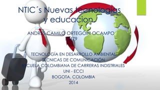 NTIC´s Nuevas tecnologias 
y educacion. 
ANDRES CAMILO ORTEGOIN OCAMPO 
15479 
TECNOLOGÍA EN DESARROLLO AMBIENTAL 
TÉCNICAS DE COMUNICACIÓN 
ESCUELA COLOMBIANA DE CARRERAS INDISTRIALES 
UNI - ECCI 
BOGOTA, COLOMBIA 
2014 
 
