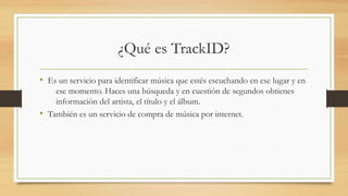 ¿Qué es TrackID? 
• Es un servicio para identificar música que estés escuchando en ese lugar y en 
ese momento. Haces una búsqueda y en cuestión de segundos obtienes 
información del artista, el título y el álbum. 
• También es un servicio de compra de música por internet. 
 