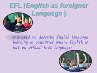 EFL (English as foreigner 
Language ) 
It's used to describe English language 
learning in countries where English is 
not an official first language. 
 
