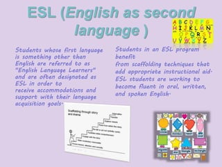 ESL (English as second 
language ) 
Students whose first language 
is something other than 
English are referred to as 
"English Language Learners" 
and are often designated as 
ESL in order to 
receive accommodations and 
support with their language 
acquisition goals. 
Students in an ESL program 
benefit 
from scaffolding techniques that 
add appropriate instructional aid. 
ESL students are working to 
become fluent in oral, written, 
and spoken English. 
 