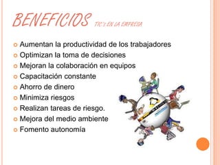 BENEFICIOS TIC’S EN LA EMPRESA 
 Aumentan la productividad de los trabajadores 
 Optimizan la toma de decisiones 
 Mejoran la colaboración en equipos 
 Capacitación constante 
 Ahorro de dinero 
 Minimiza riesgos 
 Realizan tareas de riesgo. 
 Mejora del medio ambiente 
 Fomento autonomía 
 