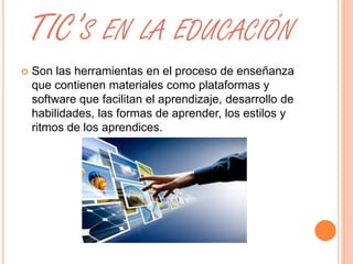 TIC’S EN LA EDUCACIÓN 
 Son las herramientas en el proceso de enseñanza 
que contienen materiales como plataformas y 
software que facilitan el aprendizaje, desarrollo de 
habilidades, las formas de aprender, los estilos y 
ritmos de los aprendices. 
 