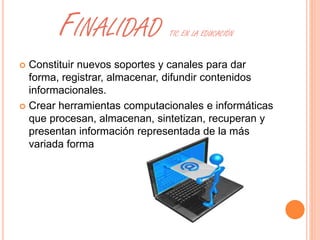 FINALIDAD TIC EN LA EDUCACIÓN 
 Constituir nuevos soportes y canales para dar 
forma, registrar, almacenar, difundir contenidos 
informacionales. 
 Crear herramientas computacionales e informáticas 
que procesan, almacenan, sintetizan, recuperan y 
presentan información representada de la más 
variada forma 
 