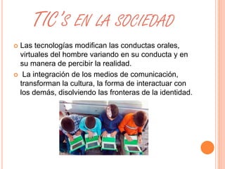 TIC’S EN LA SOCIEDAD 
 Las tecnologías modifican las conductas orales, 
virtuales del hombre variando en su conducta y en 
su manera de percibir la realidad. 
 La integración de los medios de comunicación, 
transforman la cultura, la forma de interactuar con 
los demás, disolviendo las fronteras de la identidad. 
 