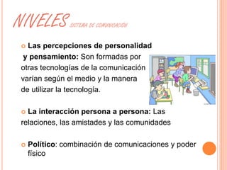 NIVELES SISTEMA DE COMUNICACIÓN 
 Las percepciones de personalidad 
y pensamiento: Son formadas por 
otras tecnologías de la comunicación 
varían según el medio y la manera 
de utilizar la tecnología. 
 La interacción persona a persona: Las 
relaciones, las amistades y las comunidades 
 Político: combinación de comunicaciones y poder 
físico 
 