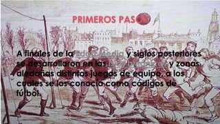 PRIMEROS PASOS 
A finales de la Edad Media y siglos posteriores 
se desarrollaron en las islas británicas y zonas 
aledañas distintos juegos de equipo, a los 
cuales se los conocía como códigos de 
fútbol. 
 