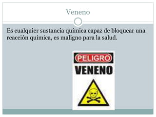 Veneno 
Es cualquier sustancia química capaz de bloquear una 
reacción química, es maligno para la salud. 
 