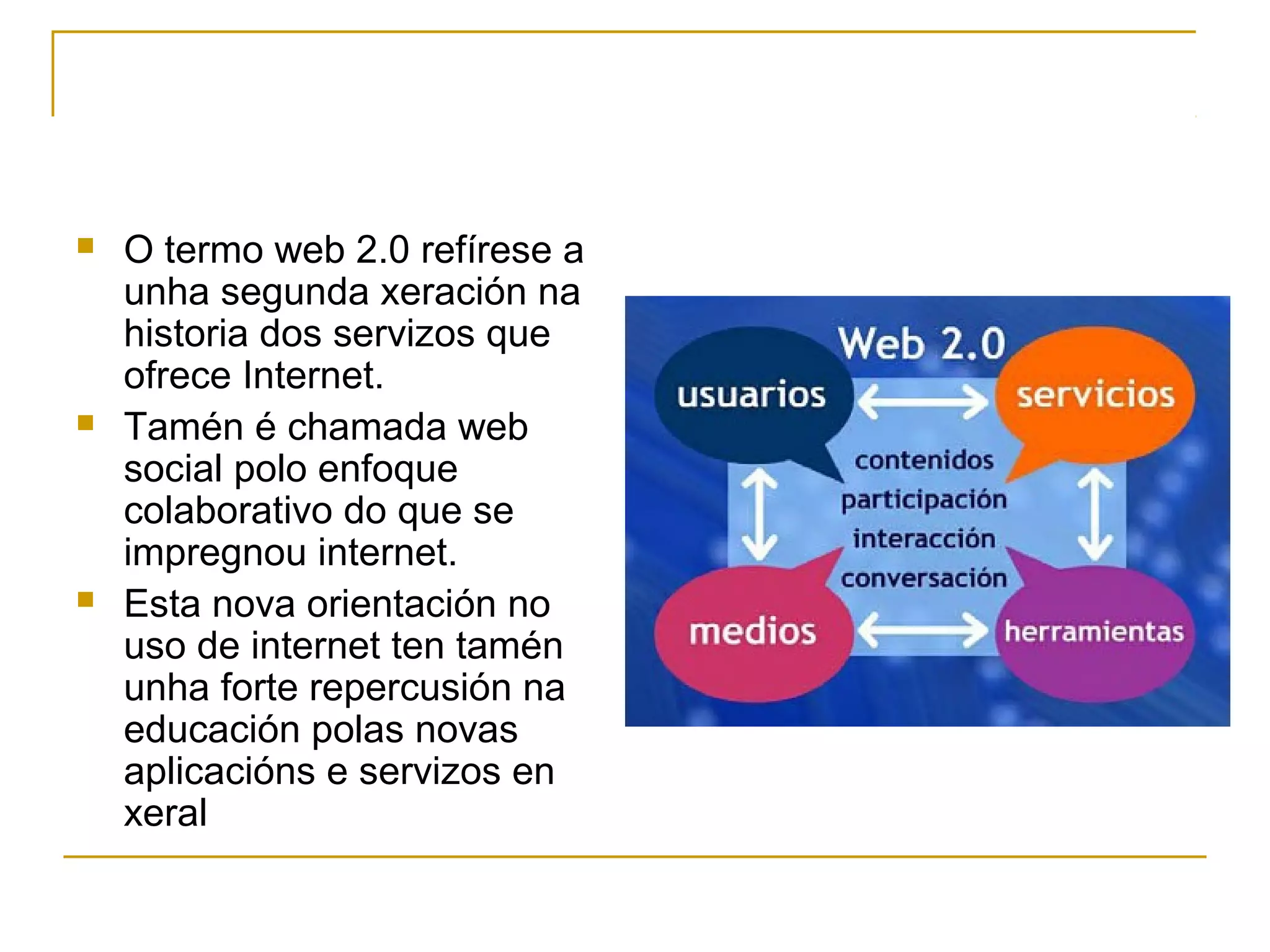  O termo web 2.0 refírese a 
unha segunda xeración na 
historia dos servizos que 
ofrece Internet. 
 Tamén é chamada web 
social polo enfoque 
colaborativo do que se 
impregnou internet. 
 Esta nova orientación no 
uso de internet ten tamén 
unha forte repercusión na 
educación polas novas 
aplicacións e servizos en 
xeral 
 