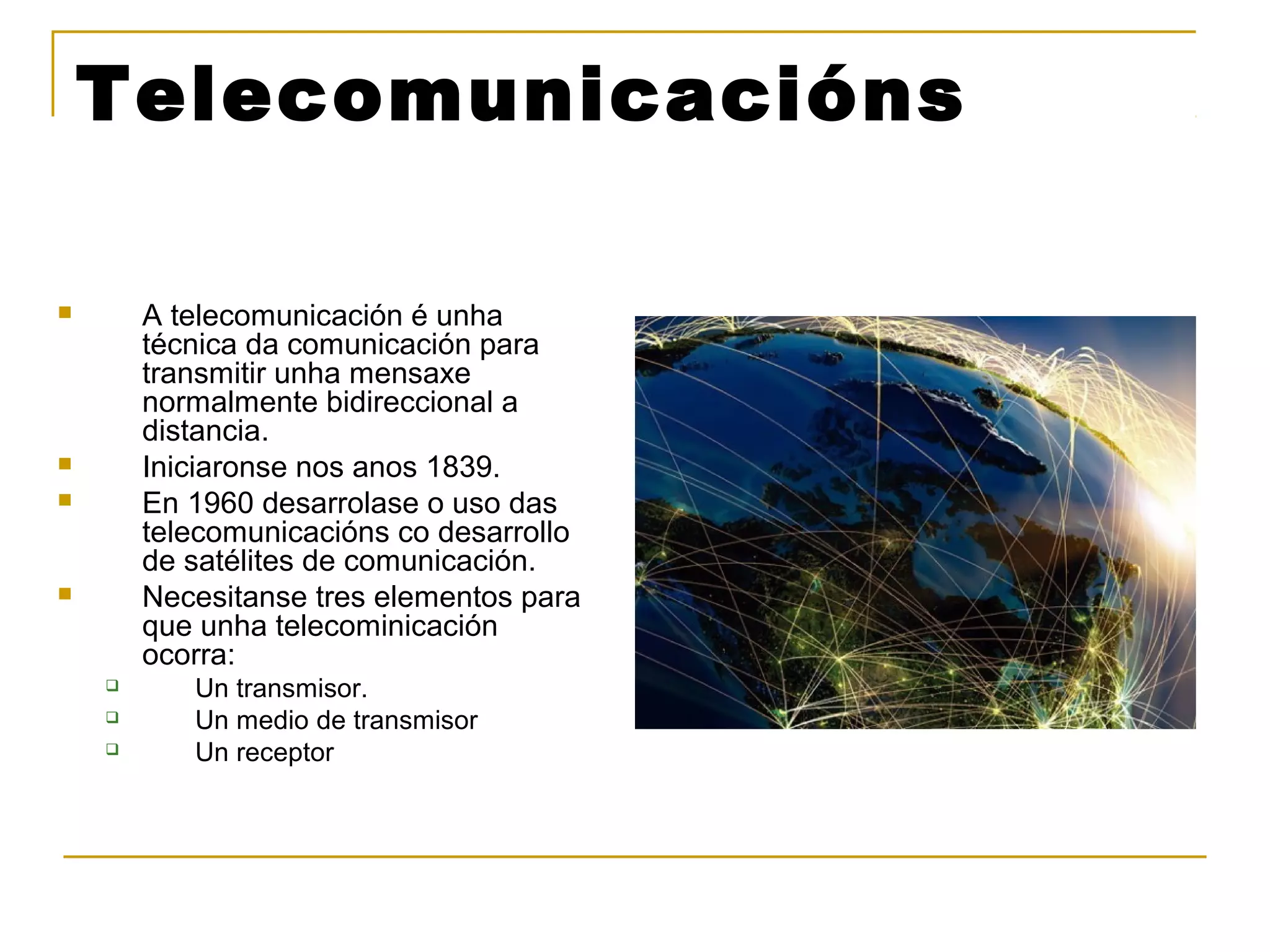 Telecomunicacións 
 A telecomunicación é unha 
técnica da comunicación para 
transmitir unha mensaxe 
normalmente bidireccional a 
distancia. 
 Iniciaronse nos anos 1839. 
 En 1960 desarrolase o uso das 
telecomunicacións co desarrollo 
de satélites de comunicación. 
 Necesitanse tres elementos para 
que unha telecominicación 
ocorra: 
 Un transmisor. 
 Un medio de transmisor 
 Un receptor 
 