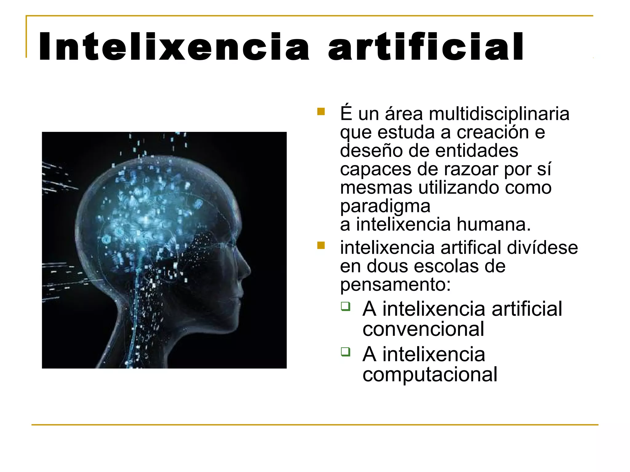 Intelixencia artificial 
 É un área multidisciplinaria 
que estuda a creación e 
deseño de entidades 
capaces de razoar por sí 
mesmas utilizando como 
paradigma 
a intelixencia humana. 
 intelixencia artifical divídese 
en dous escolas de 
pensamento: 
 A intelixencia artificial 
convencional 
 A intelixencia 
computacional 
 